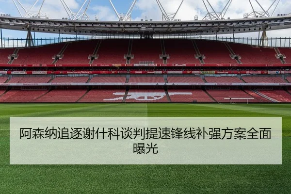 阿森纳追逐谢什科谈判提速锋线补强方案全面曝光